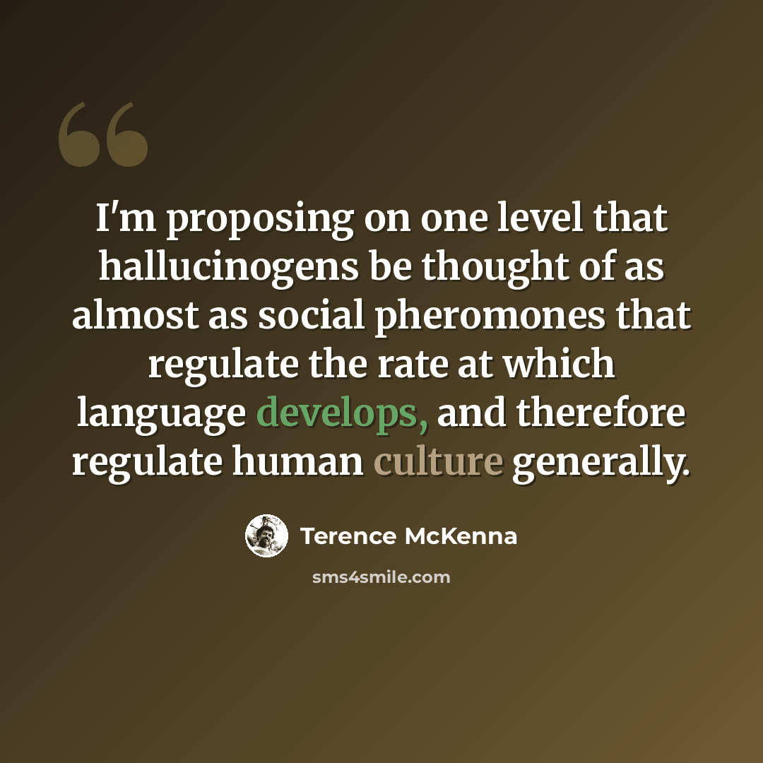 “I'm proposing on one level that hallucinogens be thought of as almost as social pheromones that regulate the rate at which language develops, and therefore regulate human culture generally.” quote by Terence McKenna