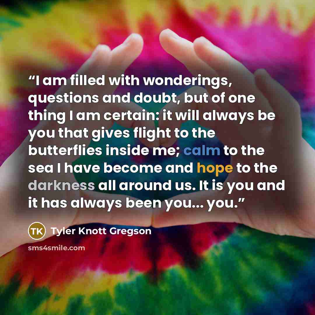 “I am filled with wonderings, questions and doubt, but of one thing I am certain: it will always be you that gives flight to the butterflies inside me; calm to the sea I have become and hope to the darkness all around us. It is you and it has always been you... you.” quote by Tyler Knott Gregson