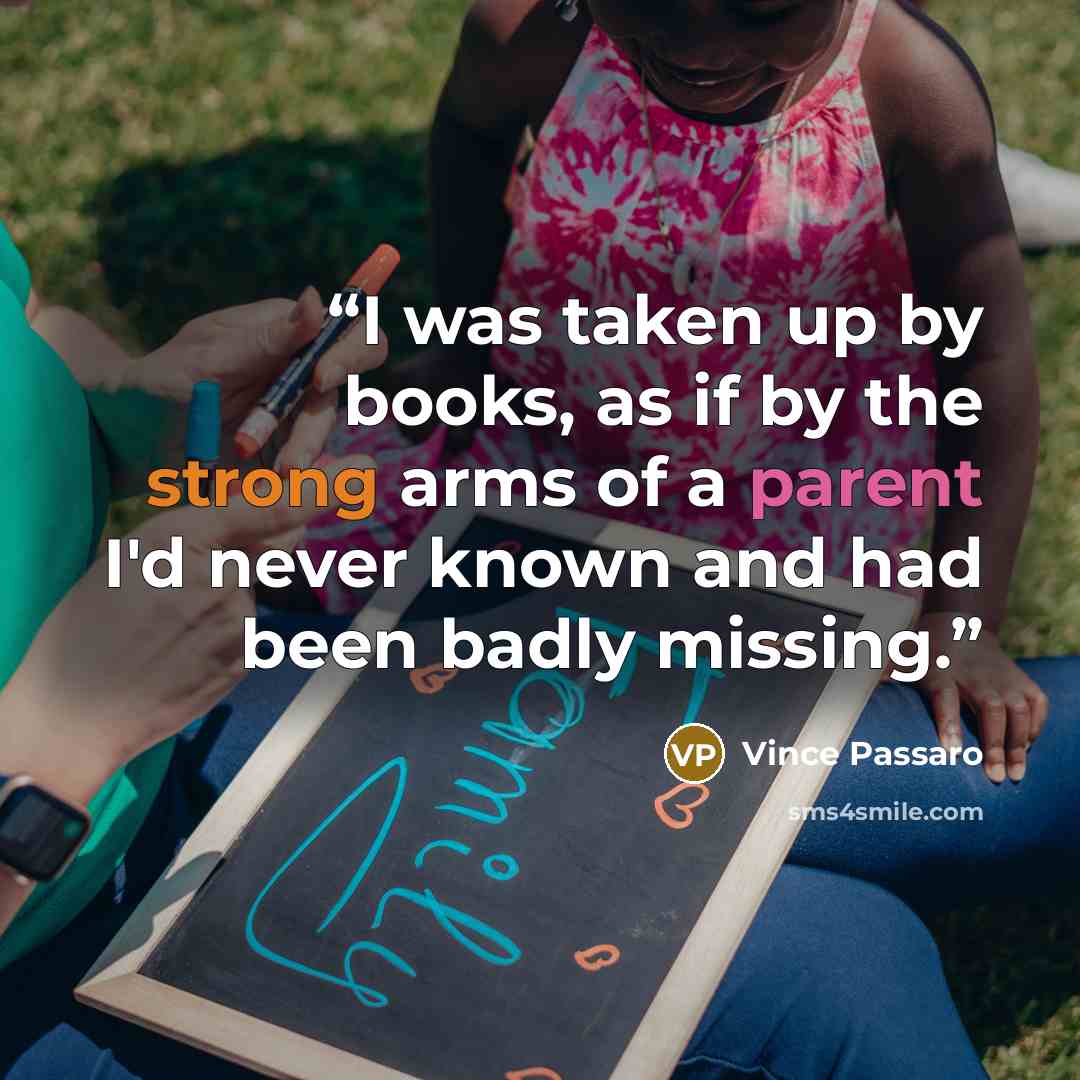 “I was taken up by books, as if by the strong arms of a parent I'd never known and had been badly missing.” quote by Vince Passaro