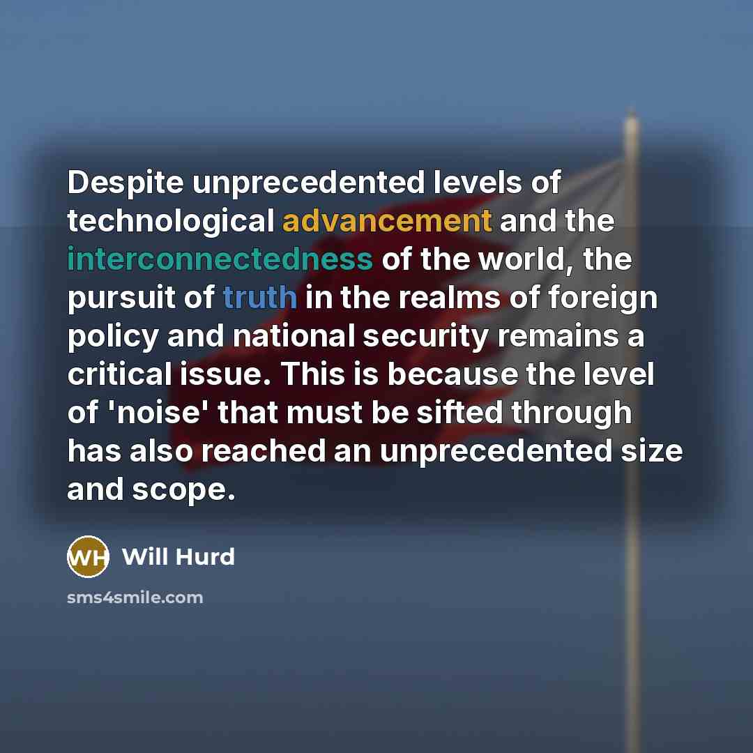 “Despite unprecedented levels of technological advancement and the interconnectedness of the world, the pursuit of truth in the realms of foreign policy and national security remains a critical issue. This is because the level of 'noise' that must be sifted through has also reached an unprecedented…” quote by Will Hurd