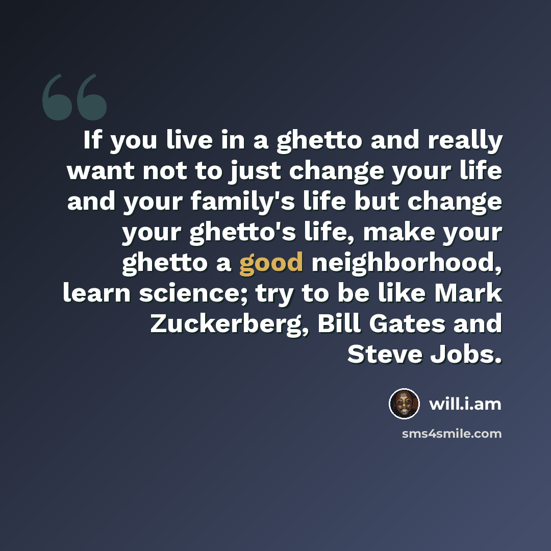 “If you live in a ghetto and really want not to just change your life and your family's life but change your ghetto's life, make your ghetto a good neighborhood, learn science; try to be like Mark Zuckerberg, Bill Gates and Steve Jobs.” quote by will.i.am