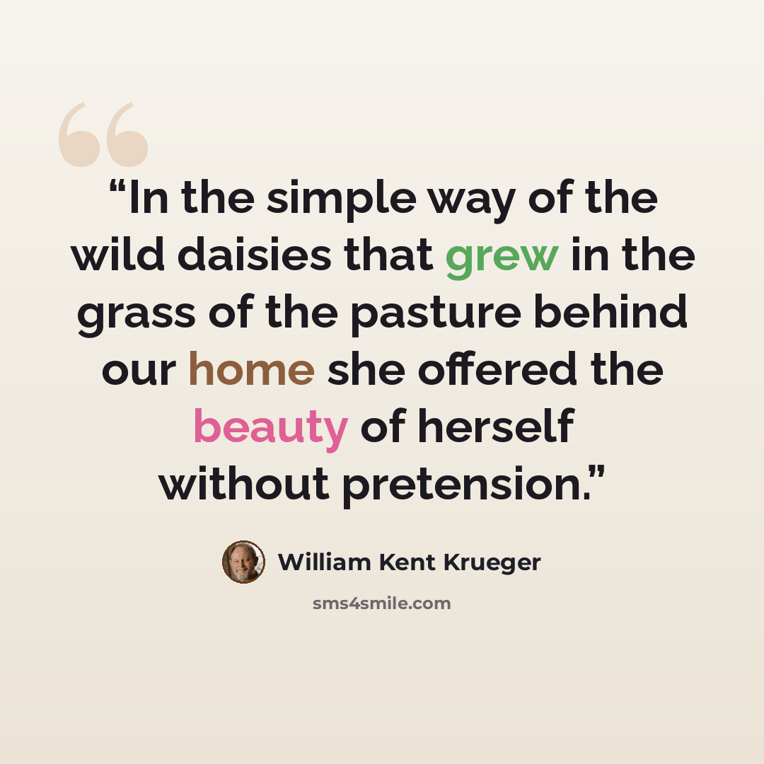 “In the simple way of the wild daisies that grew in the grass of the pasture behind our home she offered the beauty of herself without pretension.” quote by William Kent Krueger