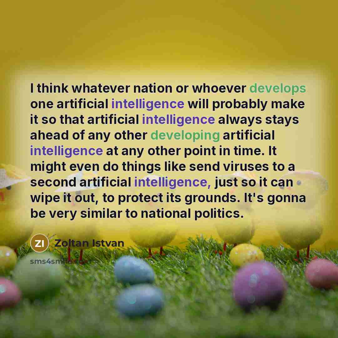 “I think whatever nation or whoever develops one artificial intelligence will probably make it so that artificial intelligence always stays ahead of any other developing artificial intelligence at any other point in time. It might even do things like send viruses to a second artificial…” quote by Zoltan Istvan