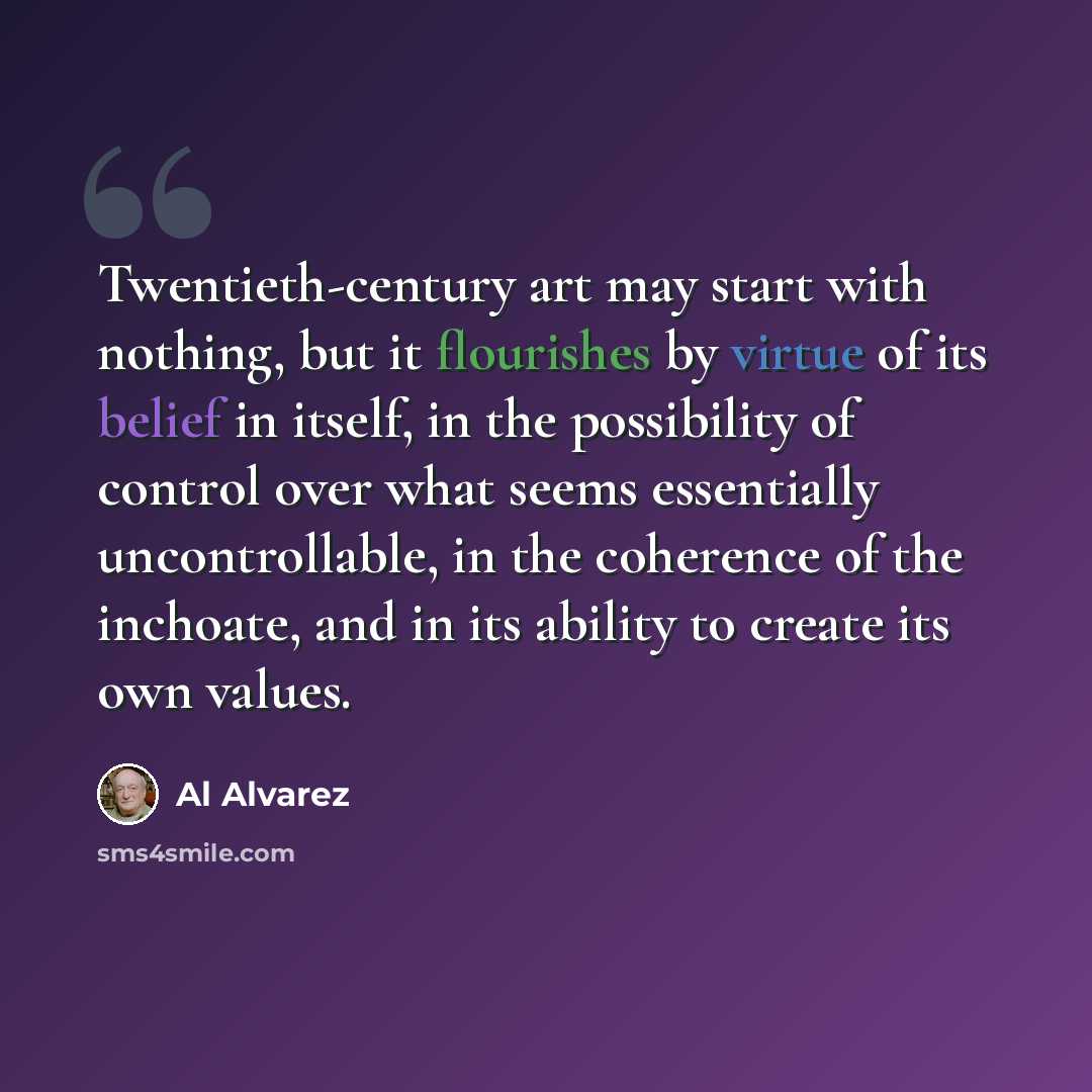 “Twentieth-century art may start with nothing, but it flourishes by virtue of its belief in itself, in the possibility of control over what seems essentially uncontrollable, in the coherence of the inchoate, and in its ability to create its own values.” quote by Al Alvarez