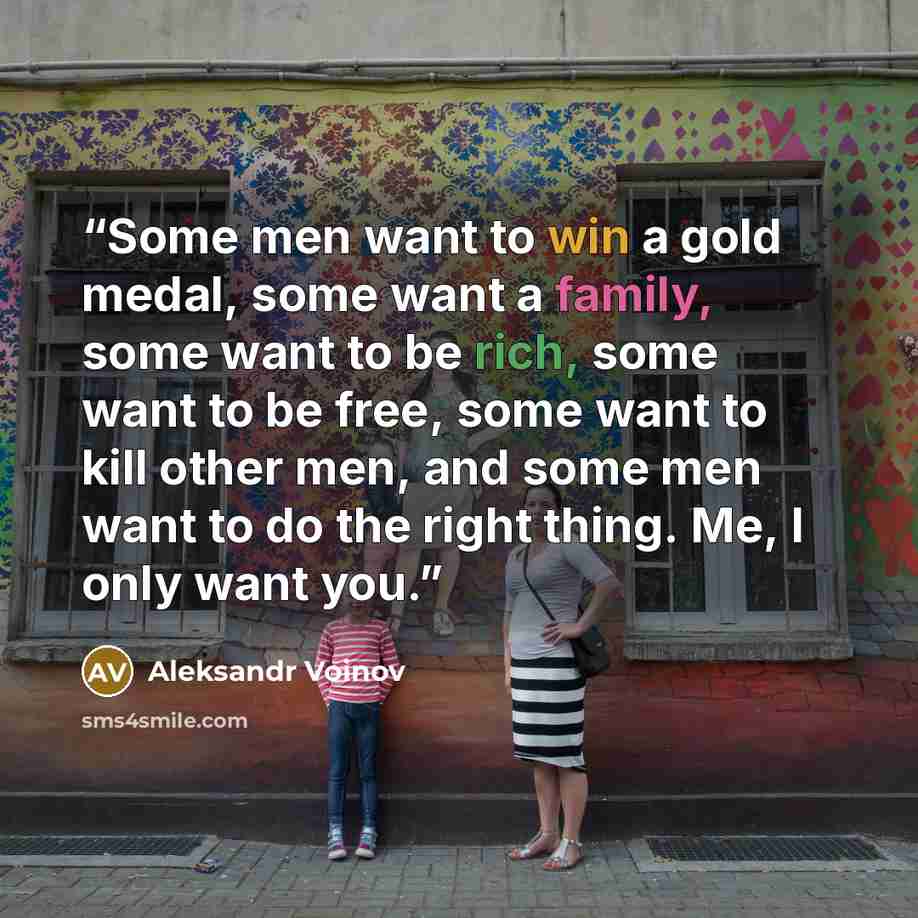“Some men want to win a gold medal, some want a family, some want to be rich, some want to be free, some want to kill other men, and some men want to do the right thing. Me, I only want you.” quote by Aleksandr Voinov