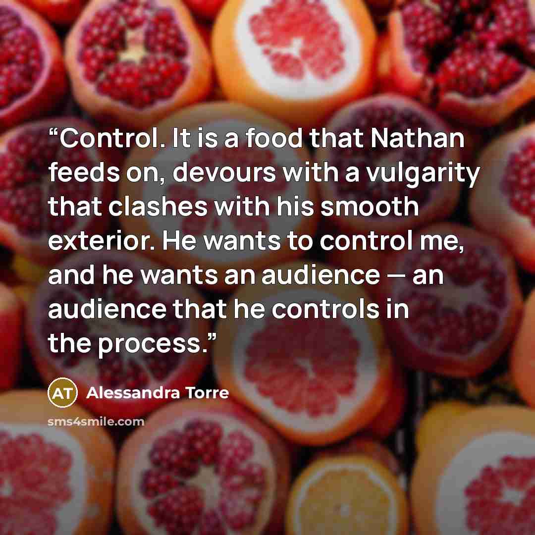 “Control. It is a food that Nathan feeds on, devours with a vulgarity that clashes with his smooth exterior. He wants to control me, and he wants an audience — an audience that he controls in the process.” quote by Alessandra Torre
