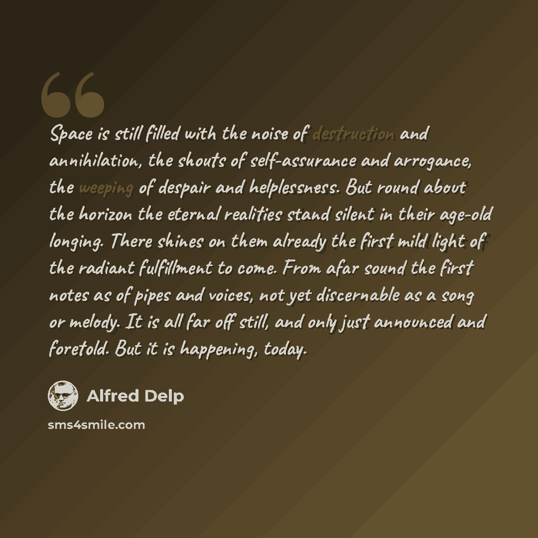 “Space is still filled with the noise of destruction and annihilation, the shouts of self-assurance and arrogance, the weeping of despair and helplessness. But round about the horizon the eternal realities stand silent in their age-old longing. There shines on them already the first mild light of…” quote by Alfred Delp