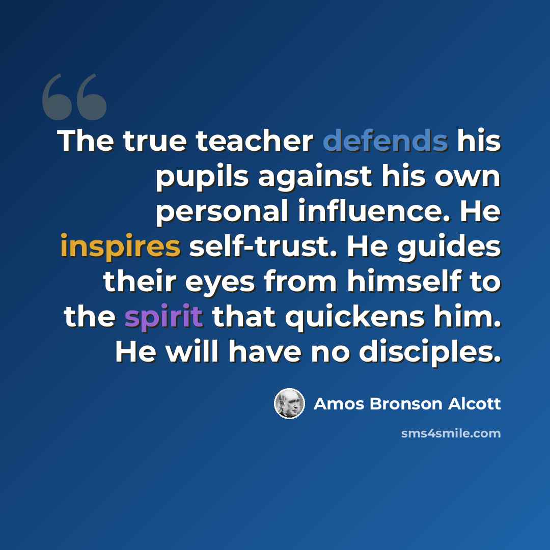 “The true teacher defends his pupils against his own personal influence. He inspires self-trust. He guides their eyes from himself to the spirit that quickens him. He will have no disciples.” quote by Amos Bronson Alcott