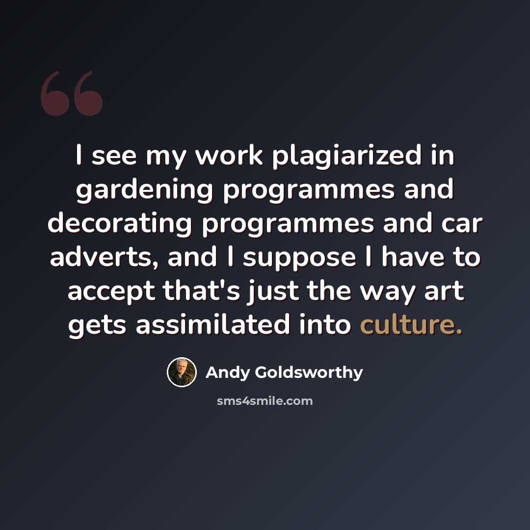 “I see my work plagiarized in gardening programmes and decorating programmes and car adverts, and I suppose I have to accept that's just the way art gets assimilated into culture.” quote by Andy Goldsworthy