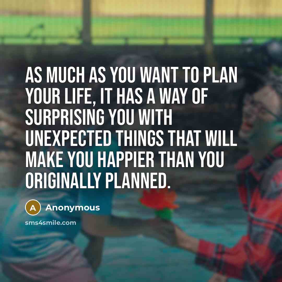 “As much as you want to plan your life, it has a way of surprising you with unexpected things that will make you happier than you originally planned.” quote by Anonymous
