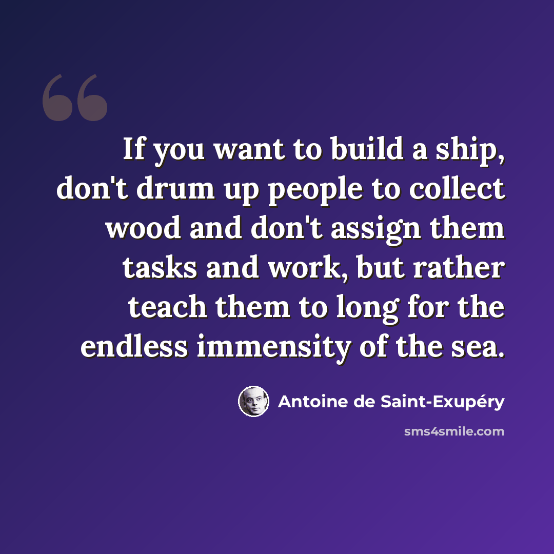“If you want to build a ship, don't drum up people to collect wood and don't assign them tasks and work, but rather teach them to long for the endless immensity of the sea.” quote by Antoine de Saint-Exupery