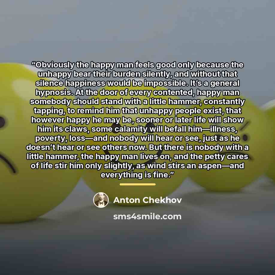 “Obviously the happy man feels good only because the unhappy bear their burden silently, and without that silence happiness would be impossible. It’s a general hypnosis. At the door of every contented, happy man somebody should stand with a little hammer, constantly tapping, to remind him that…” quote by Anton Chekhov