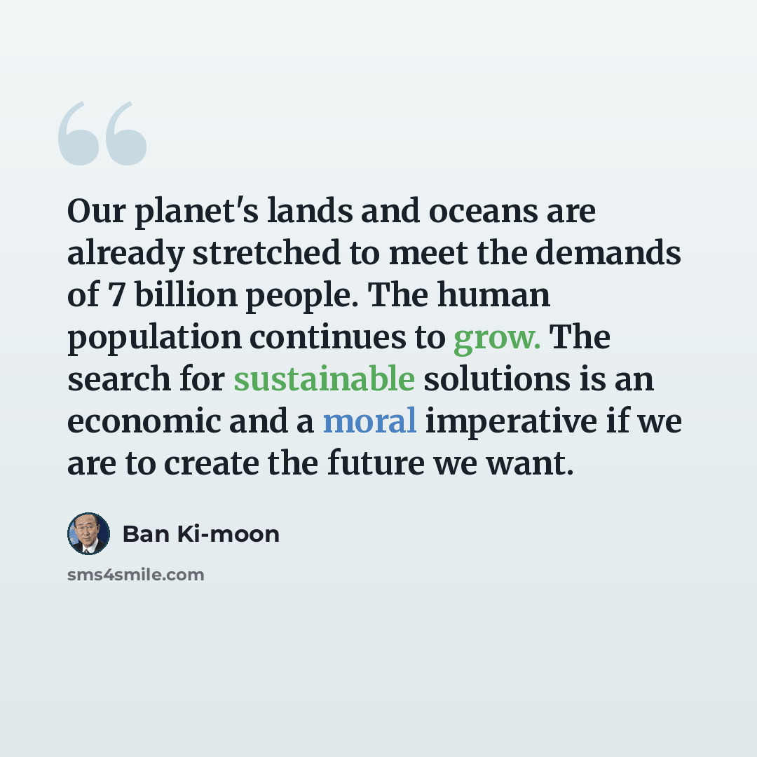 “Our planet's lands and oceans are already stretched to meet the demands of 7 billion people. The human population continues to grow. The search for sustainable solutions is an economic and a moral imperative if we are to create the future we want.” quote by Ban Ki-moon
