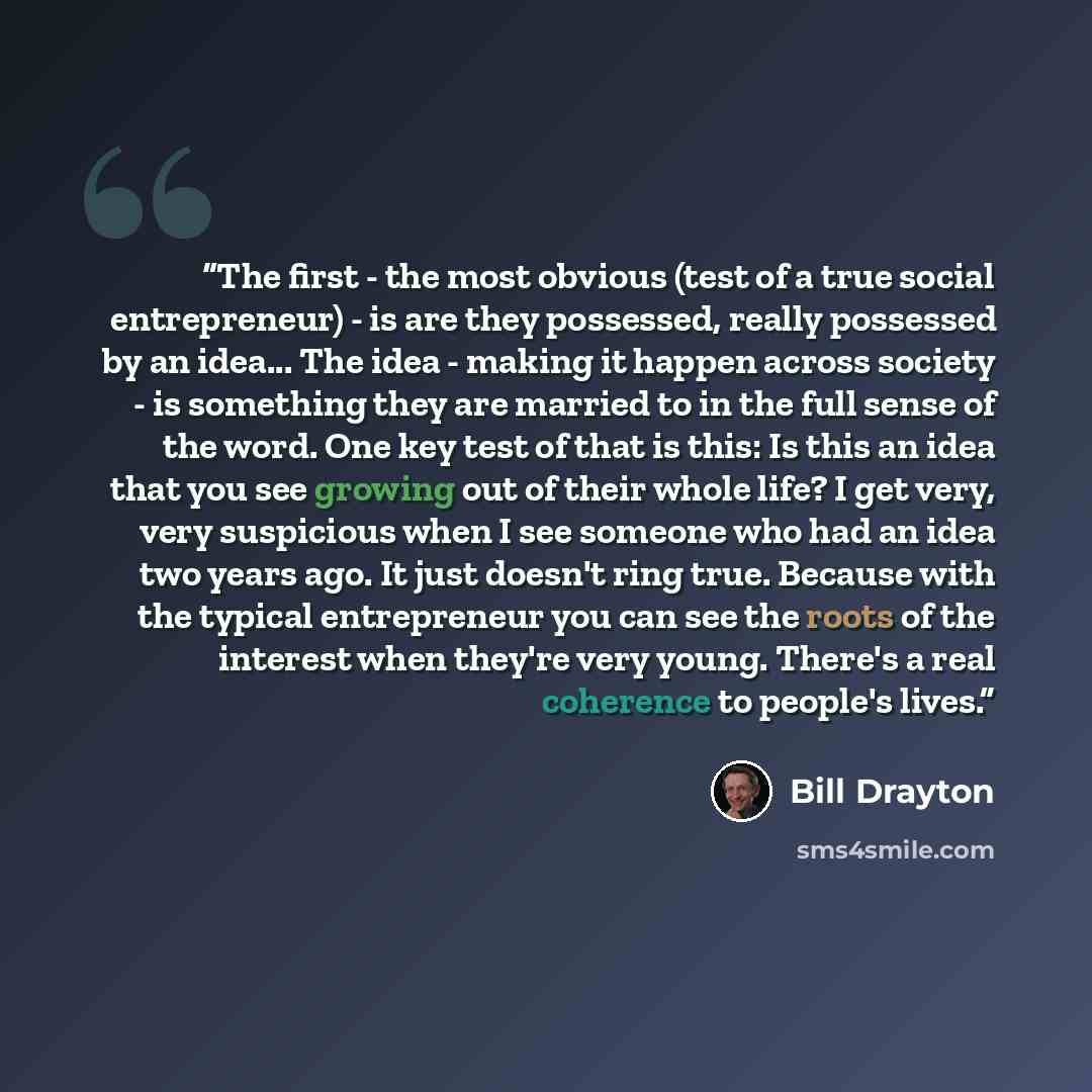“The first - the most obvious (test of a true social entrepreneur) - is are they possessed, really possessed by an idea... The idea - making it happen across society - is something they are married to in the full sense of the word. One key test of that is this: Is this an idea that you see growing…” quote by Bill Drayton