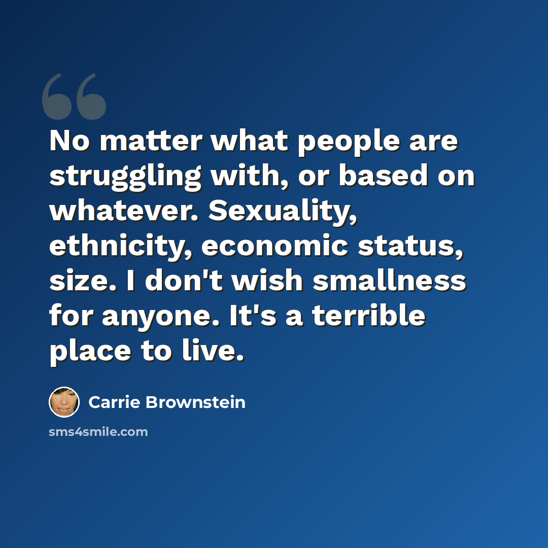 “No matter what people are struggling with, or based on whatever. Sexuality, ethnicity, economic status, size. I don't wish smallness for anyone. It's a terrible place to live.” quote by Carrie Brownstein