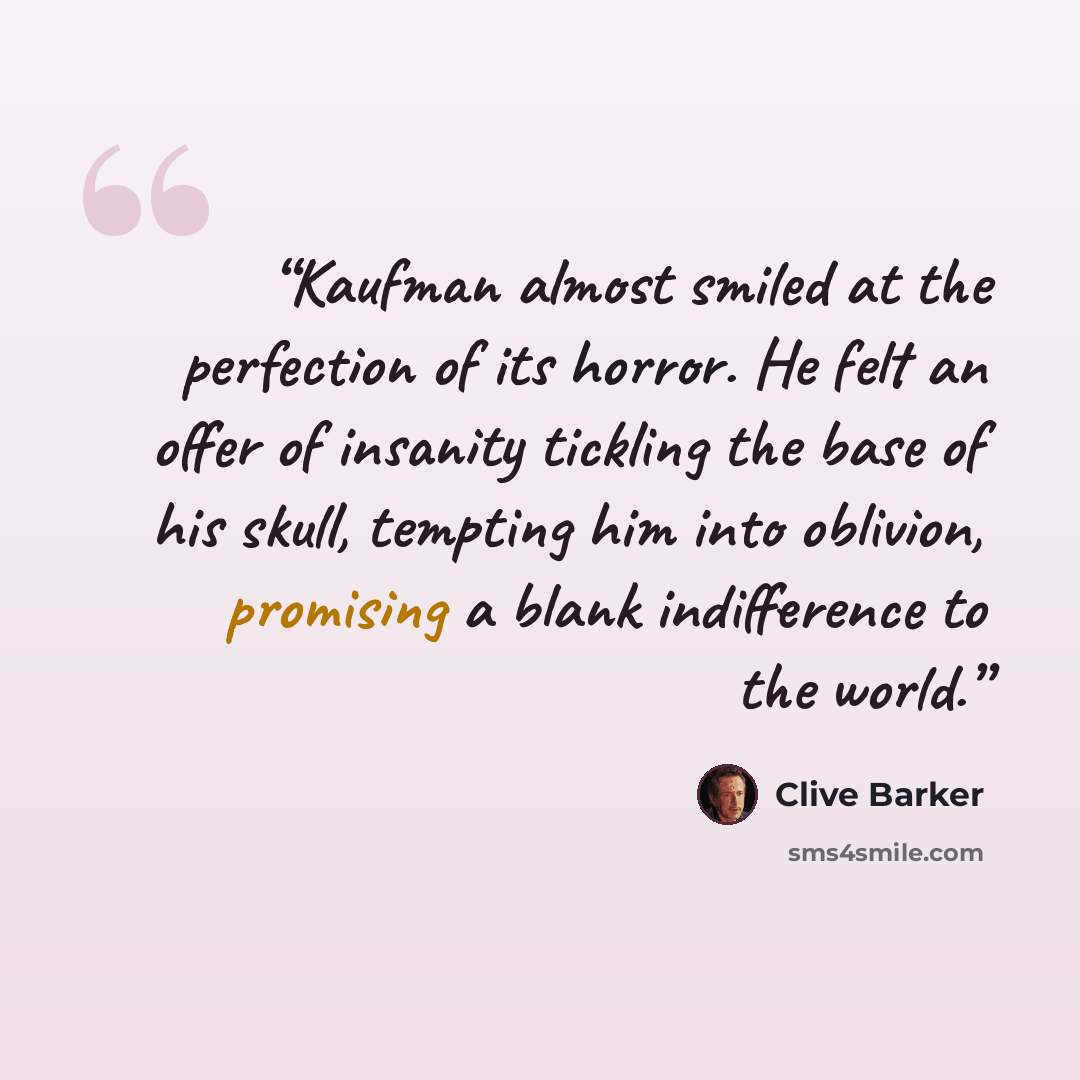 “Kaufman almost smiled at the perfection of its horror. He felt an offer of insanity tickling the base of his skull, tempting him into oblivion, promising a blank indifference to the world.” quote by Clive Barker