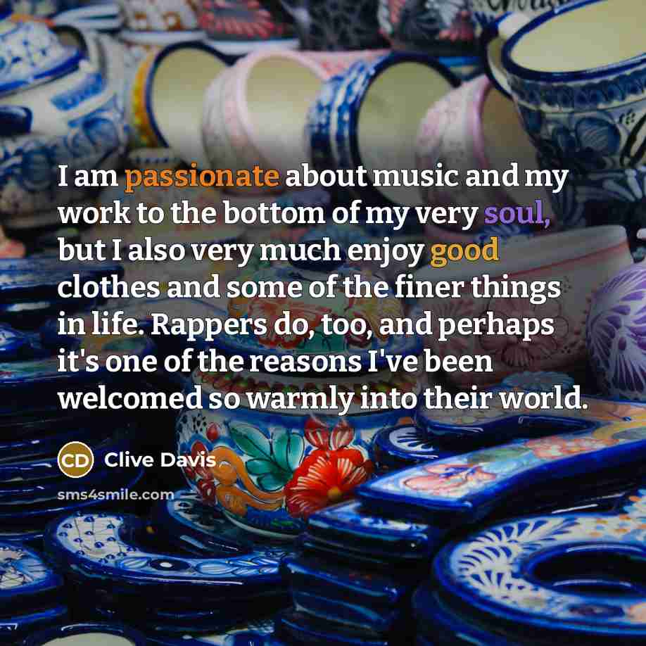 “I am passionate about music and my work to the bottom of my very soul, but I also very much enjoy good clothes and some of the finer things in life. Rappers do, too, and perhaps it's one of the reasons I've been welcomed so warmly into their world.” quote by Clive Davis