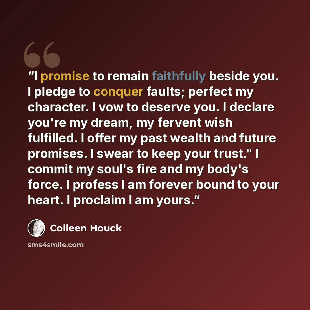 “I promise to remain faithfully beside you. I pledge to conquer faults; perfect my character. I vow to deserve you. I declare you're my dream, my fervent wish fulfilled. I offer my past wealth and future promises. I swear to keep your trust." I commit my soul's fire and my body's force. I profess I…” quote by Colleen Houck