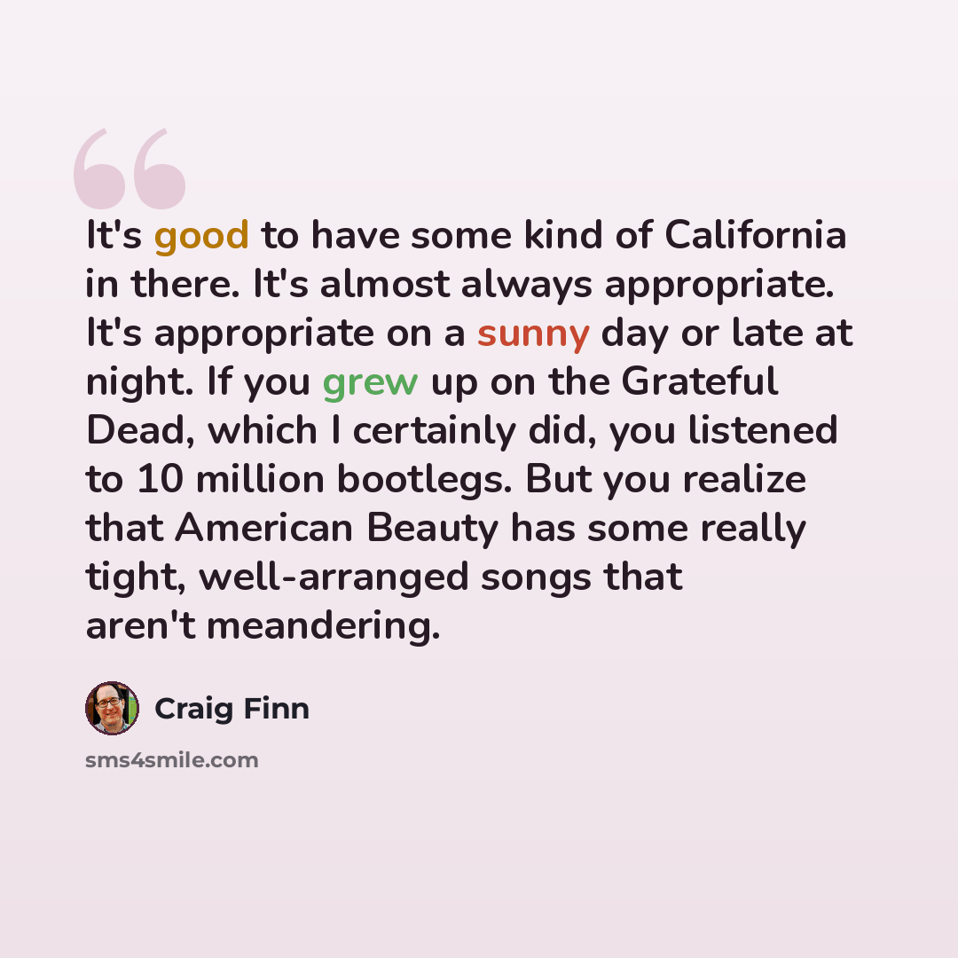 “It's good to have some kind of California in there. It's almost always appropriate. It's appropriate on a sunny day or late at night. If you grew up on the Grateful Dead, which I certainly did, you listened to 10 million bootlegs. But you realize that American Beauty has some really tight…” quote by Craig Finn