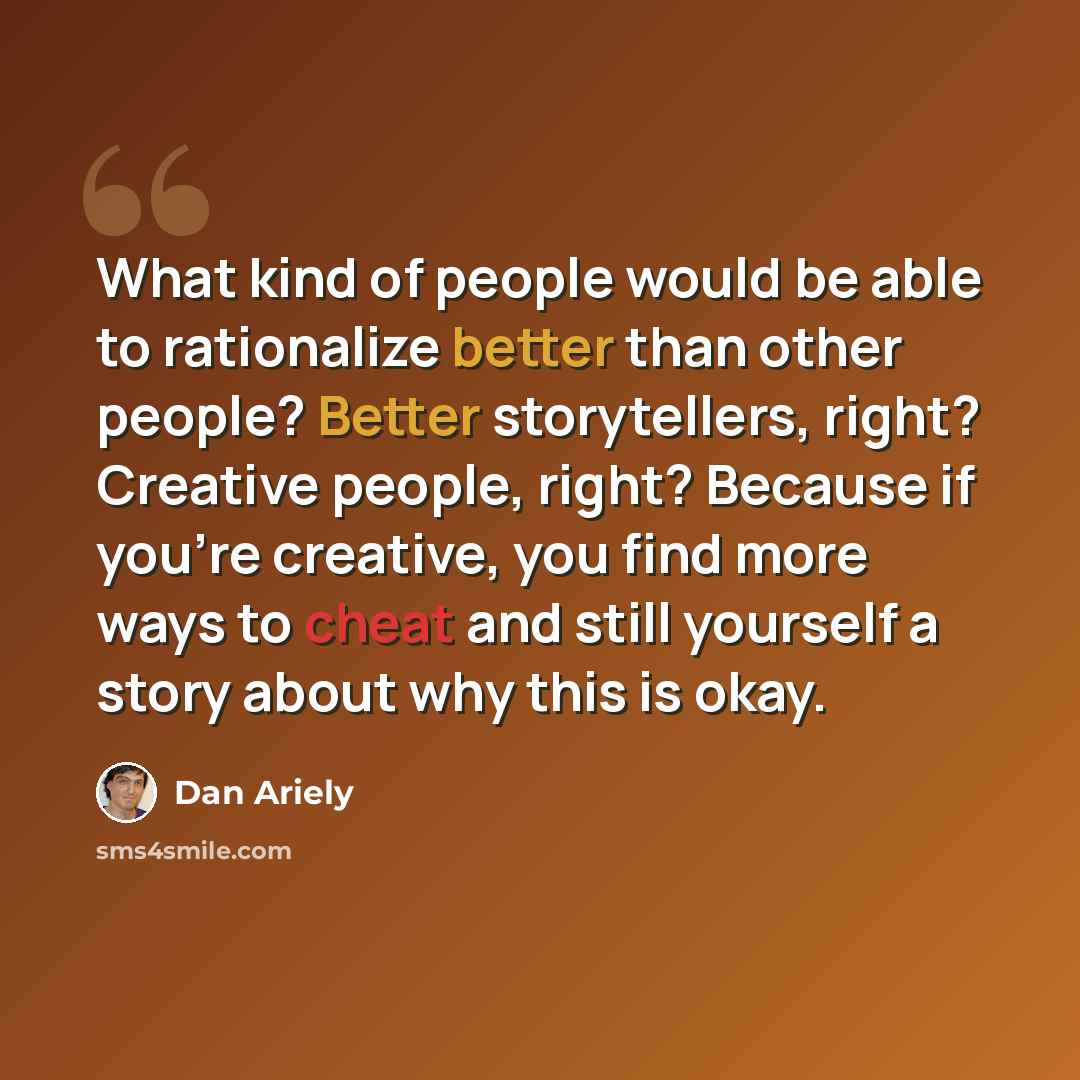 “What kind of people would be able to rationalize better than other people? Better storytellers, right? Creative people, right? Because if you're creative, you find more ways to cheat and still yourself a story about why this is okay.” quote by Dan Ariely