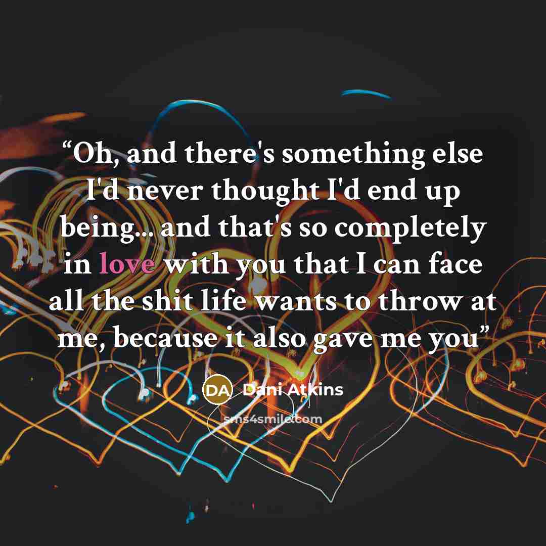 “Oh, and there's something else I'd never thought I'd end up being... and that's so completely in love with you that I can face all the shit life wants to throw at me, because it also gave me you” quote by Dani Atkins