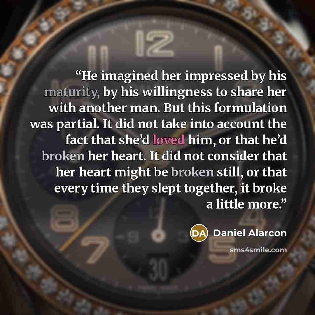 “He imagined her impressed by his maturity, by his willingness to share her with another man. But this formulation was partial. It did not take into account the fact that she’d loved him, or that he’d broken her heart. It did not consider that her heart might be broken still, or that every time…” quote by Daniel Alarcón