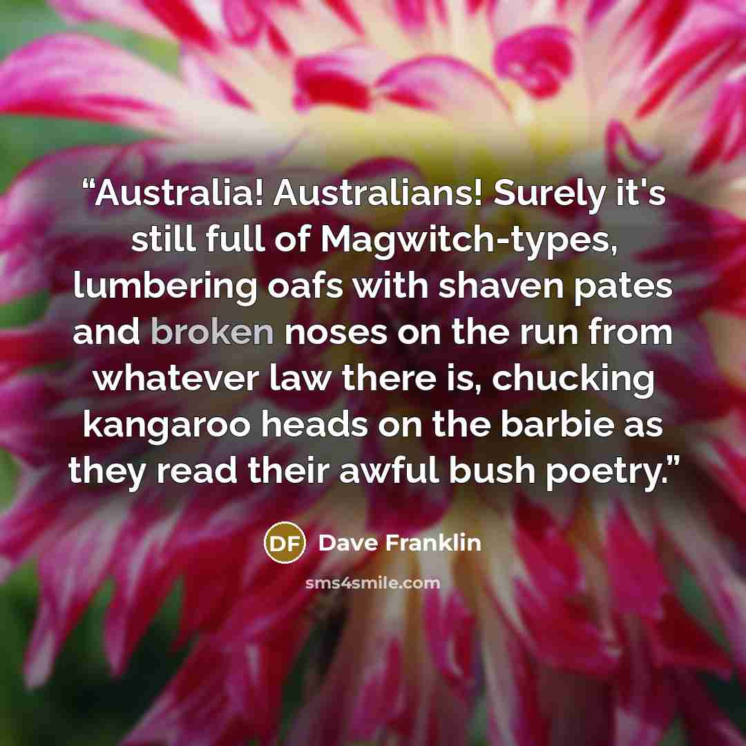 “Australia! Australians! Surely it's still full of Magwitch-types, lumbering oafs with shaven pates and broken noses on the run from whatever law there is, chucking kangaroo heads on the barbie as they read their awful bush poetry.” quote by Dave Franklin