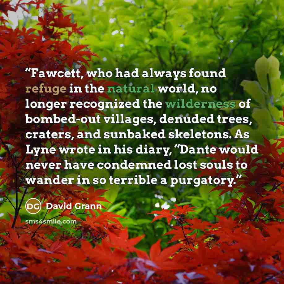 “Fawcett, who had always found refuge in the natural world, no longer recognized the wilderness of bombed-out villages, denuded trees, craters, and sunbaked skeletons. As Lyne wrote in his diary, “Dante would never have condemned lost souls to wander in so terrible a purgatory.” quote by David Grann