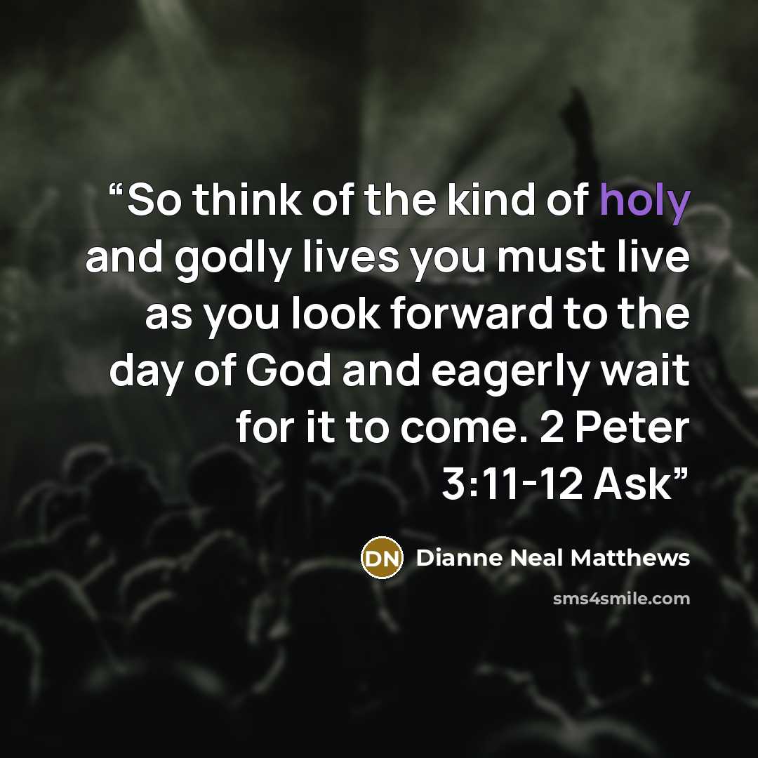 “So think of the kind of holy and godly lives you must live as you look forward to the day of God and eagerly wait for it to come. 2 Peter 3:11-12 Ask” quote by Dianne Neal Matthews