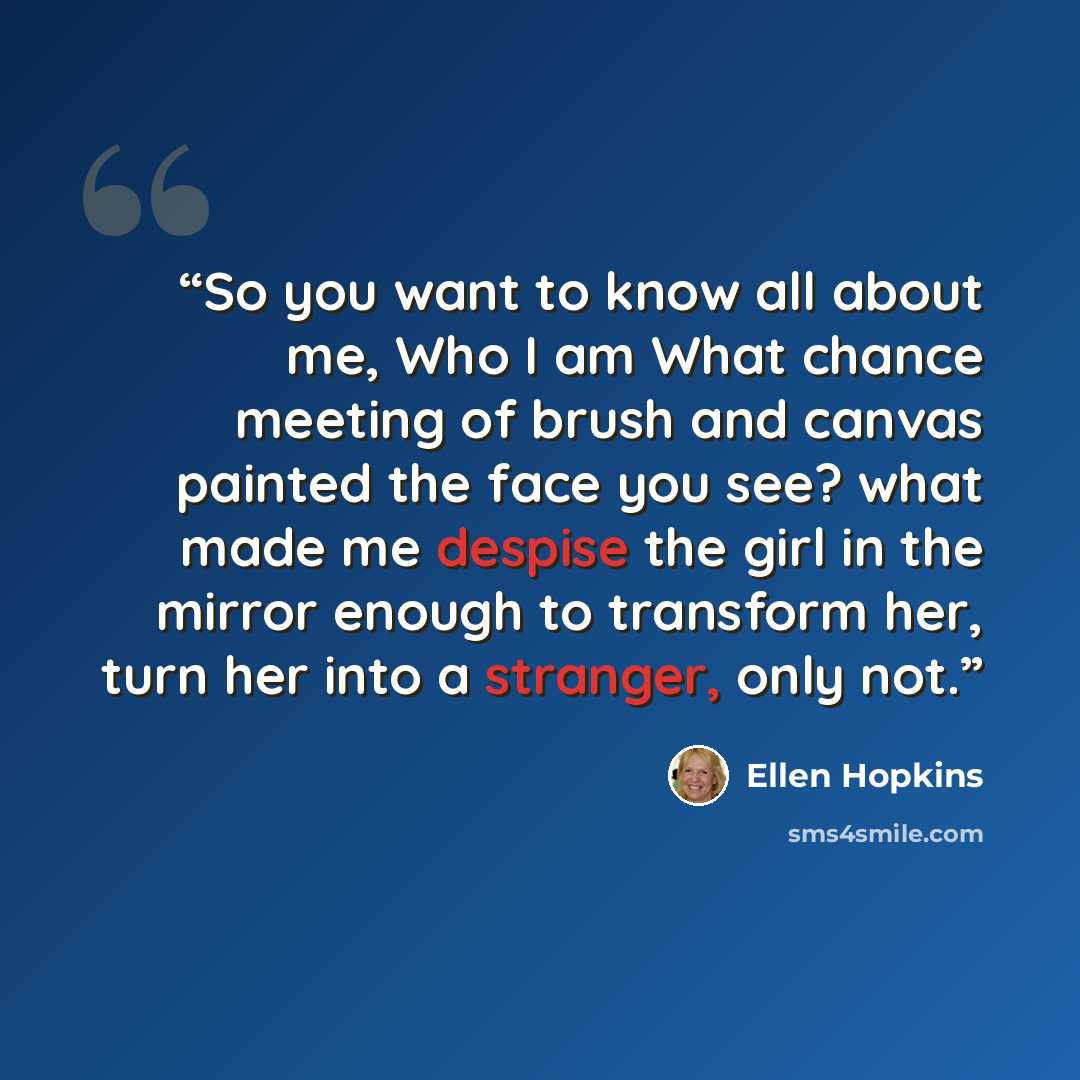 “So you want to know all about me, Who I am What chance meeting of brush and canvas painted the face you see? what made me despise the girl in the mirror enough to transform her, turn her into a stranger, only not.” quote by Ellen Hopkins