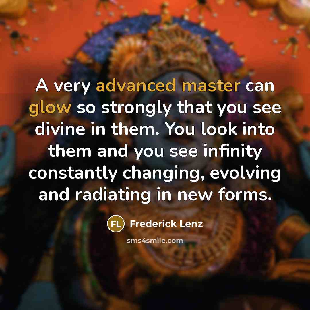“A very advanced master can glow so strongly that you see divine in them. You look into them and you see infinity constantly changing, evolving and radiating in new forms.” quote by Frederick Lenz