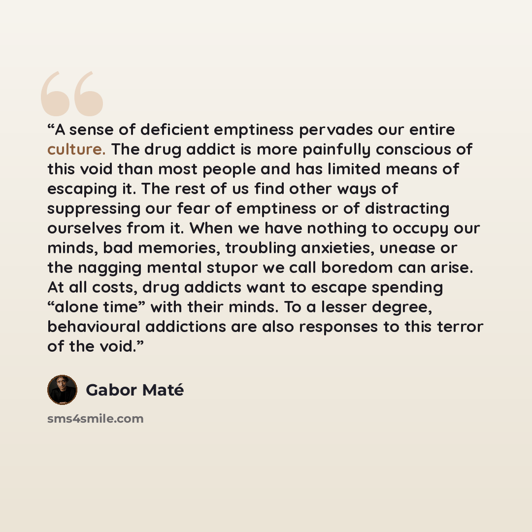 “A sense of deficient emptiness pervades our entire culture. The drug addict is more painfully conscious of this void than most people and has limited means of escaping it. The rest of us find other ways of suppressing our fear of emptiness or of distracting ourselves from it. When we have nothing…” quote by Gabor Maté