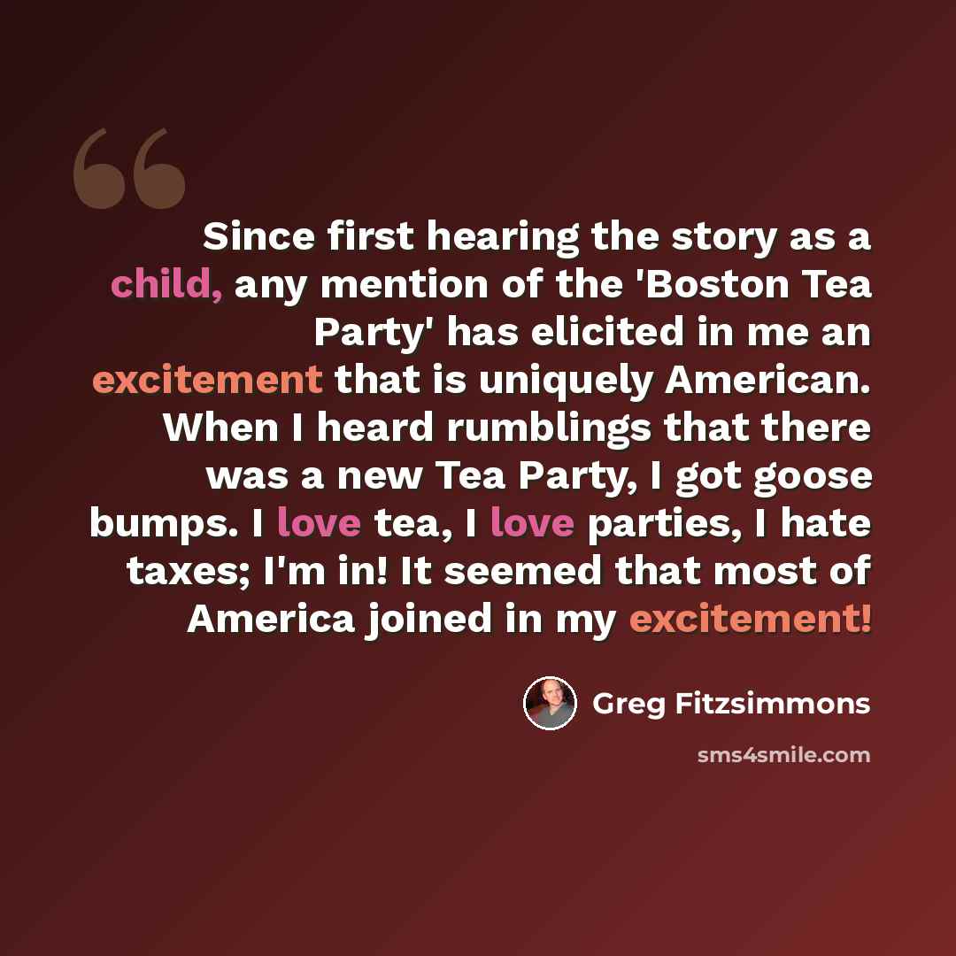 “Since first hearing the story as a child, any mention of the 'Boston Tea Party' has elicited in me an excitement that is uniquely American. When I heard rumblings that there was a new Tea Party, I got goose bumps. I love tea, I love parties, I hate taxes; I'm in! It seemed that most of America…” quote by Greg Fitzsimmons
