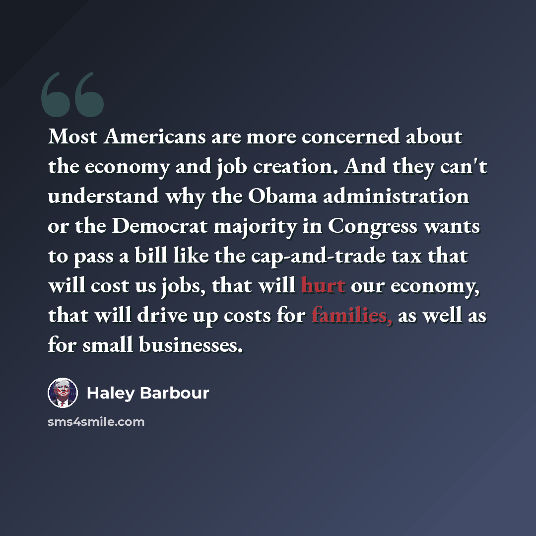 “Most Americans are more concerned about the economy and job creation. And they can't understand why the Obama administration or the Democrat majority in Congress wants to pass a bill like the cap-and-trade tax that will cost us jobs, that will hurt our economy, that will drive up costs for…” quote by Haley Barbour