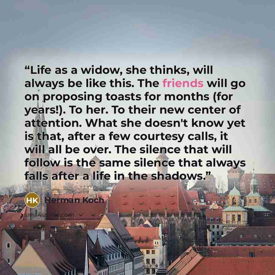 “Life as a widow, she thinks, will always be like this. The friends will go on proposing toasts for months (for years!). To her. To their new center of attention. What she doesn't know yet is that, after a few courtesy calls, it will all be over. The silence that will follow is the same silence…” quote by Herman koch