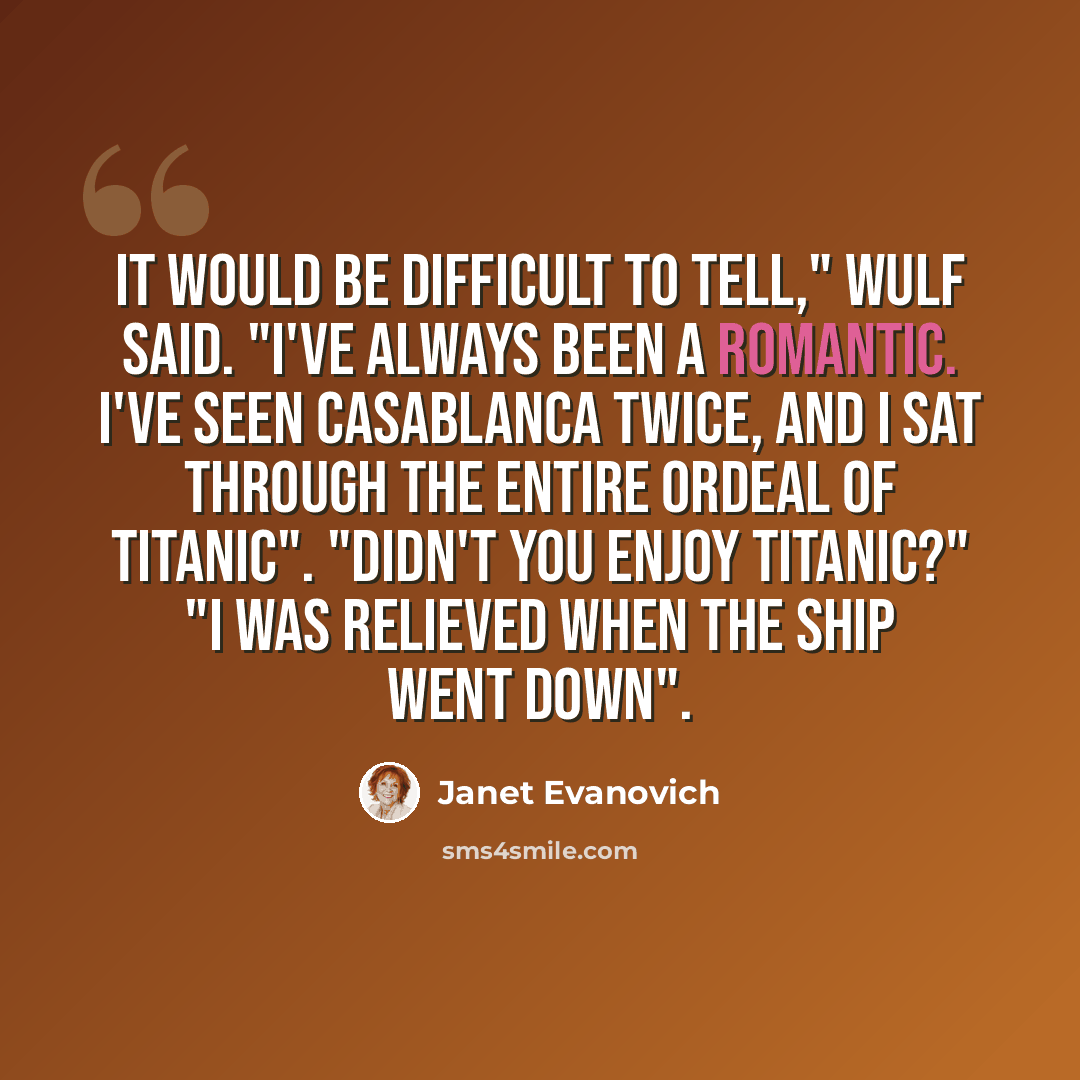 “It would be difficult to tell," Wulf said. "I've always been a romantic. I've seen Casablanca twice, and I sat through the entire ordeal of Titanic". "Didn't you enjoy Titanic?" "I was relieved when the ship went down".” quote by Janet Evanovich