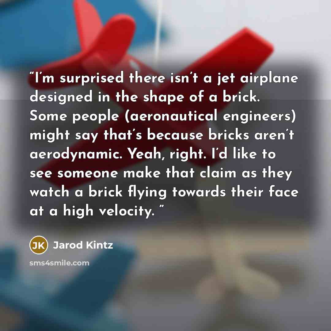 “I’m surprised there isn’t a jet airplane designed in the shape of a brick. Some people (aeronautical engineers) might say that’s because bricks aren’t aerodynamic. Yeah, right. I’d like to see someone make that claim as they watch a brick flying towards their face at a high velocity.” quote by Jarod Kintz