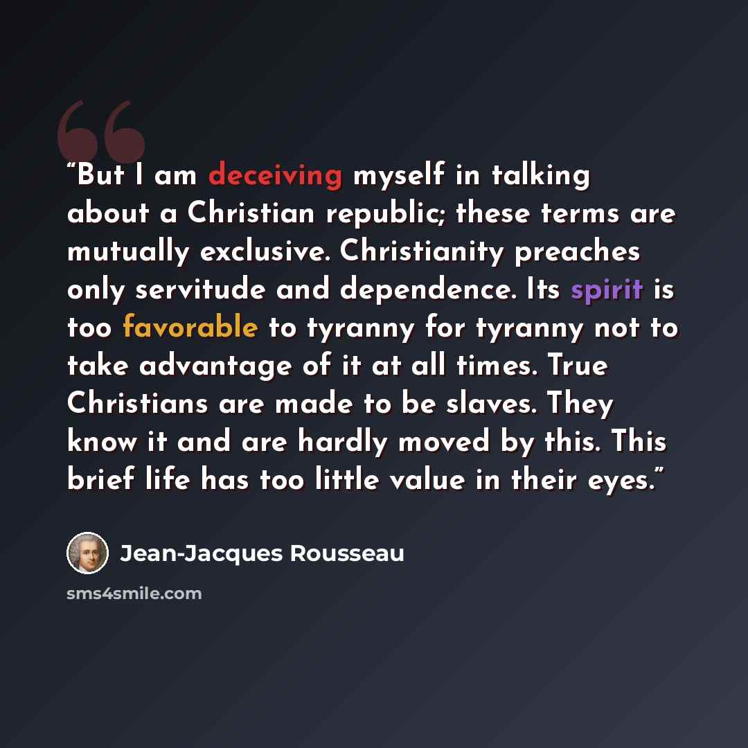 “But I am deceiving myself in talking about a Christian republic; these terms are mutually exclusive. Christianity preaches only servitude and dependence. Its spirit is too favorable to tyranny for tyranny not to take advantage of it at all times. True Christians are made to be slaves. They know it…” quote by Jean-Jacques Rousseau