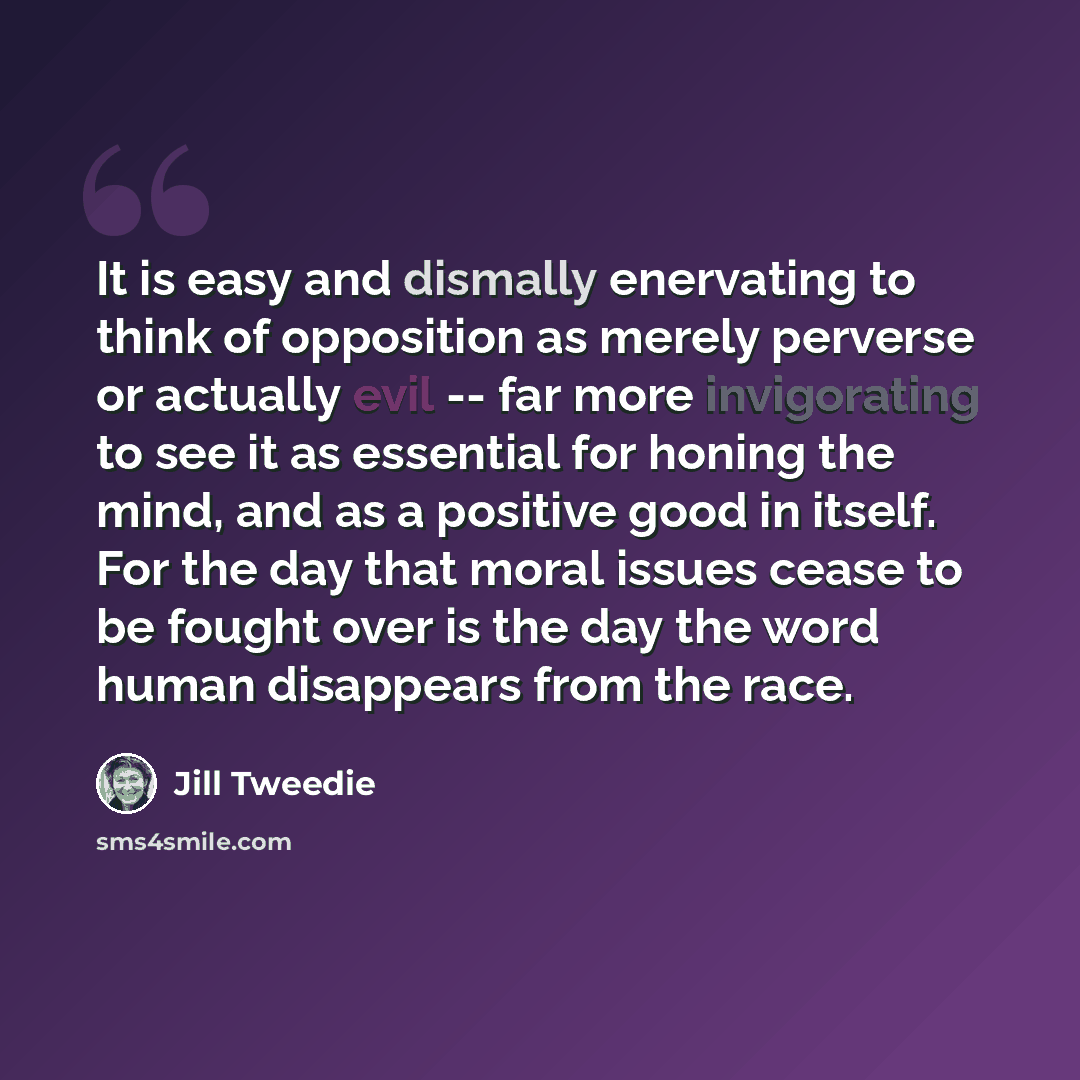 “It is easy and dismally enervating to think of opposition as merely perverse or actually evil -- far more invigorating to see it as essential for honing the mind, and as a positive good in itself. For the day that moral issues cease to be fought over is the day the word human disappears from the…” quote by Jill Tweedie