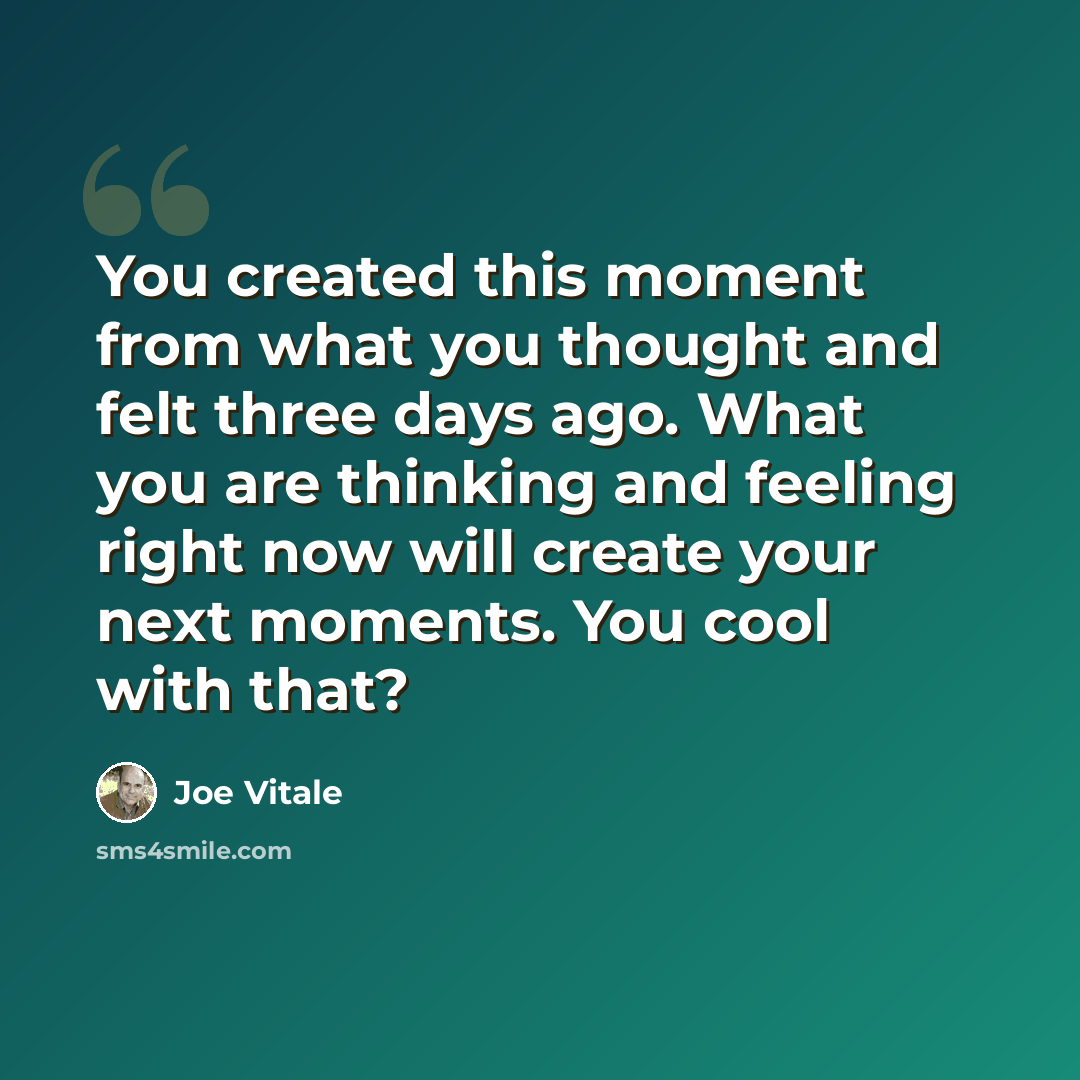 “You created this moment from what you thought and felt three days ago. What you are thinking and feeling right now will create your next moments. You cool with that?” quote by Joe Vitale