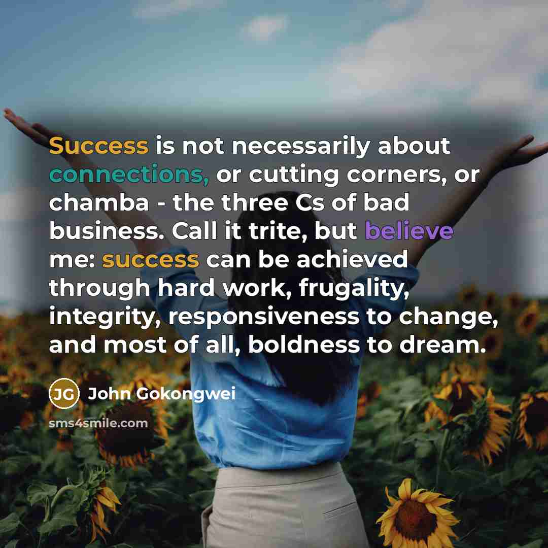 “Success is not necessarily about connections, or cutting corners, or chamba - the three Cs of bad business. Call it trite, but believe me: success can be achieved through hard work, frugality, integrity, responsiveness to change, and most of all, boldness to dream.” quote by John Gokongwei