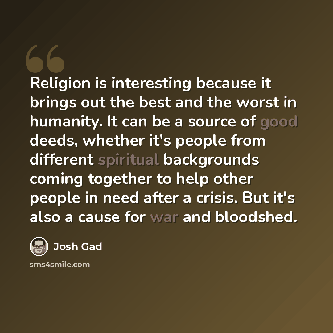 “Religion is interesting because it brings out the best and the worst in humanity. It can be a source of good deeds, whether it's people from different spiritual backgrounds coming together to help other people in need after a crisis. But it's also a cause for war and bloodshed.” quote by Josh Gad