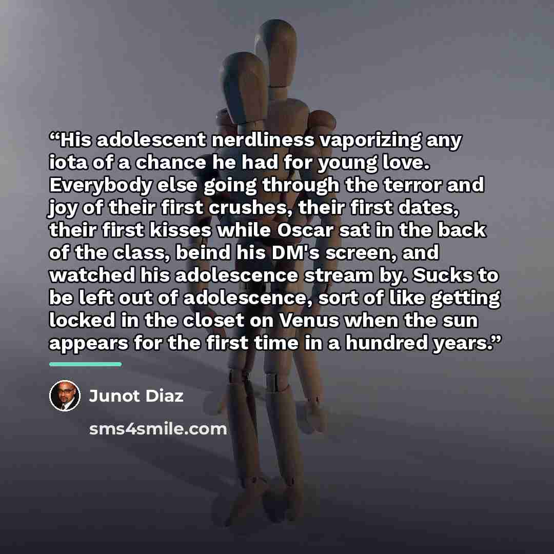 “His adolescent nerdliness vaporizing any iota of a chance he had for young love. Everybody else going through the terror and joy of their first crushes, their first dates, their first kisses while Oscar sat in the back of the class, beind his DM's screen, and watched his adolescence stream by…” quote by Junot Díaz