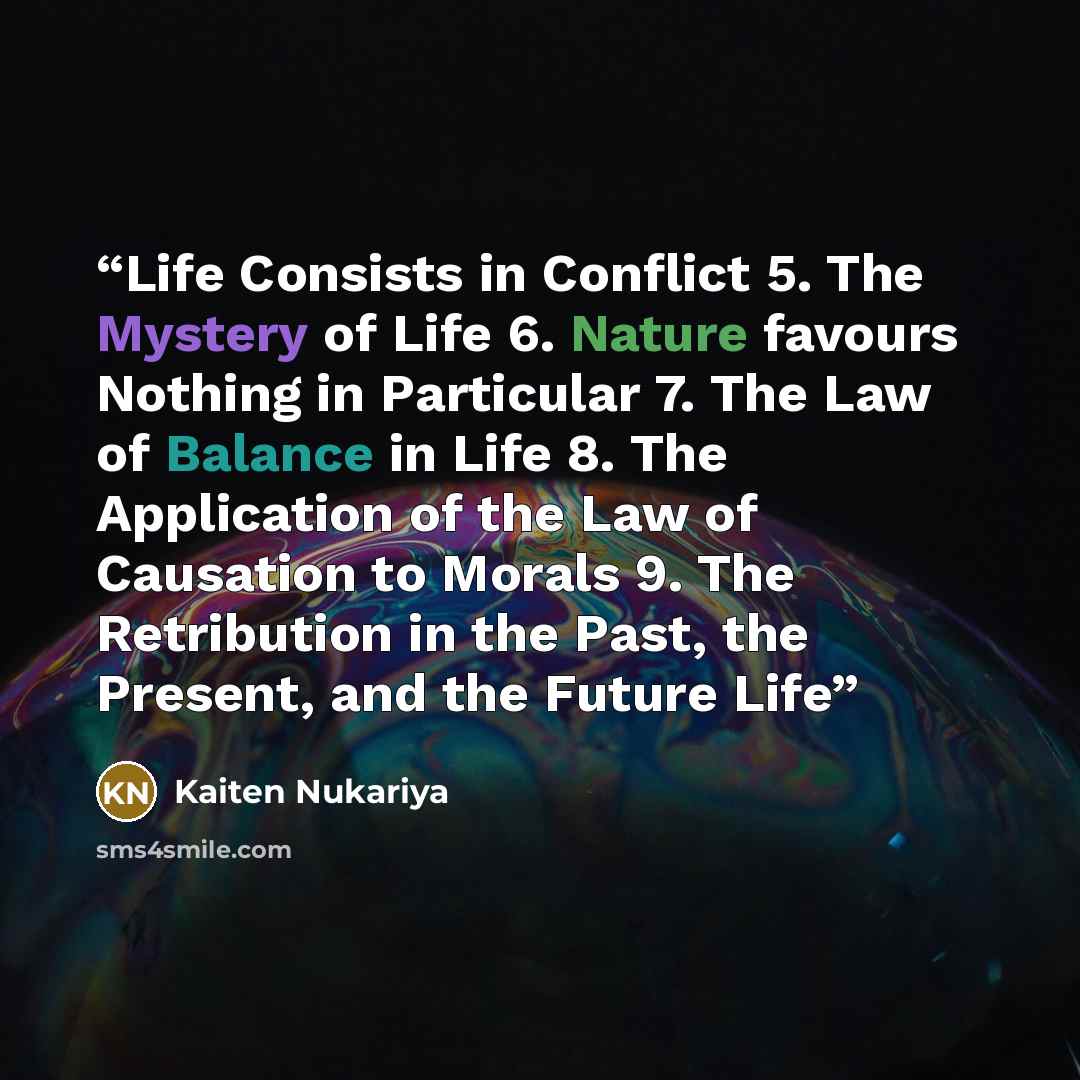 “Life Consists in Conflict 5. The Mystery of Life 6. Nature favours Nothing in Particular 7. The Law of Balance in Life 8. The Application of the Law of Causation to Morals 9. The Retribution in the Past, the Present, and the Future Life” quote by Kaiten Nukariya