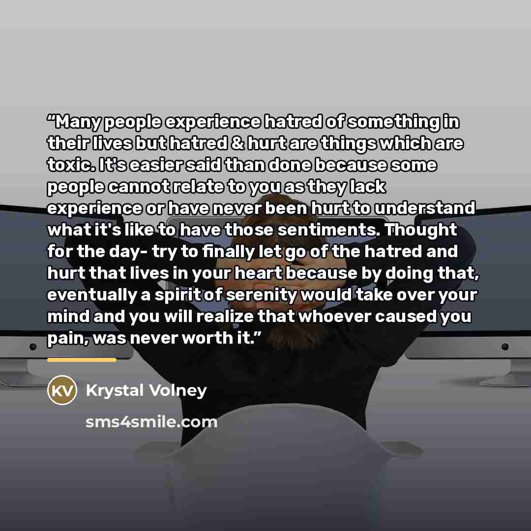 “Many people experience hatred of something in their lives but hatred & hurt are things which are toxic. It's easier said than done because some people cannot relate to you as they lack experience or have never been hurt to understand what it's like to have those sentiments. Thought for the day…” quote by Krystal Volney