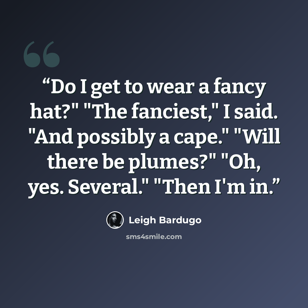 “Do I get to wear a fancy hat?" "The fanciest," I said. "And possibly a cape." "Will there be plumes?" "Oh, yes. Several." "Then I'm in.” quote by Leigh Bardugo