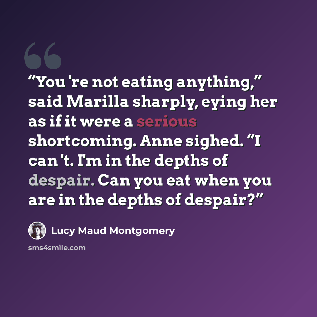 “You 're not eating anything,” said Marilla sharply, eying her as if it were a serious shortcoming. Anne sighed. “I can 't. I'm in the depths of despair. Can you eat when you are in the depths of despair?” quote by Lucy Maud Montgomery