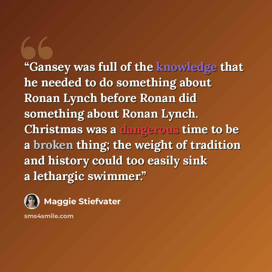 “Gansey was full of the knowledge that he needed to do something about Ronan Lynch before Ronan did something about Ronan Lynch. Christmas was a dangerous time to be a broken thing; the weight of tradition and history could too easily sink a lethargic swimmer.” quote by Maggie Stiefvater