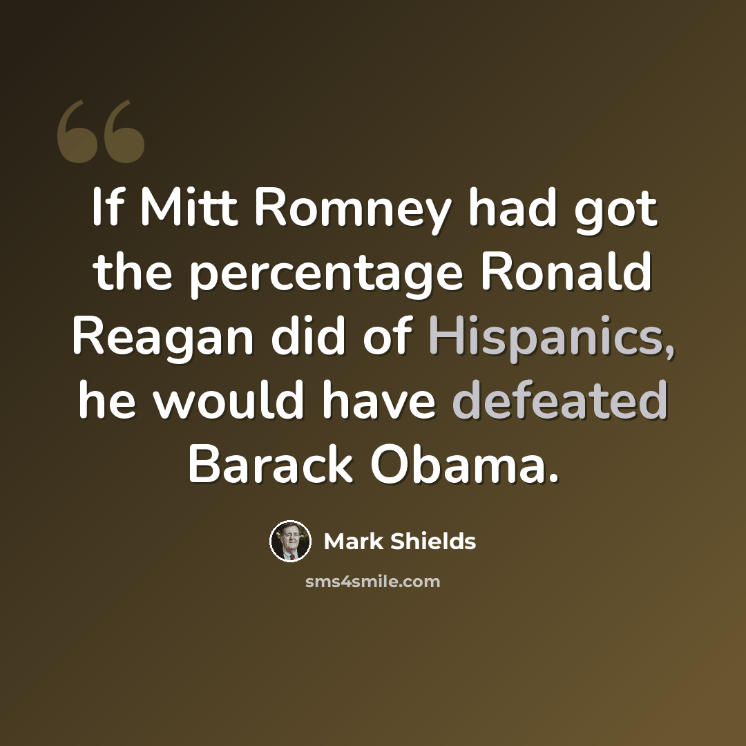 “If Mitt Romney had got the percentage Ronald Reagan did of Hispanics, he would have defeated Barack Obama.” quote by Mark Shields