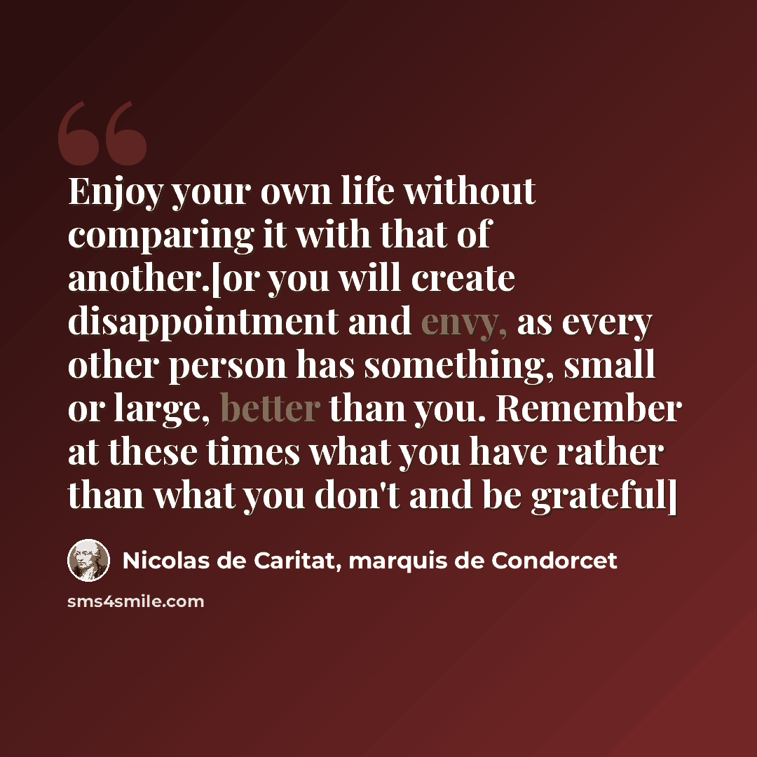 “Enjoy your own life without comparing it with that of another.[or you will create disappointment and envy, as every other person has something, small or large, better than you. Remember at these times what you have rather than what you don't and be grateful]” quote by Nicolas de Caritat, marquis de Condorcet